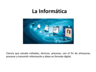 La Informática
Ciencia que estudia métodos, técnicas, procesos, con el fin de almacenar,
procesar y transmitir información y datos en formato digital.
 