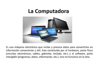 La Computadora
Es una máquina electrónica que recibe y procesa datos para convertirlos en
información conveniente y útil. Esta constituida por el hardware, parte física
(circuitos electrónicos, cables, gabinete, teclado, etc.) y el software, parte
intangible (programas, datos, información, etc.). Una no funciona sin la otra.
 