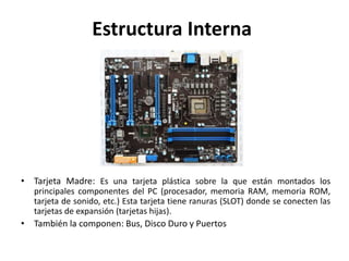 Estructura Interna
• Tarjeta Madre: Es una tarjeta plástica sobre la que están montados los
principales componentes del PC (procesador, memoria RAM, memoria ROM,
tarjeta de sonido, etc.) Esta tarjeta tiene ranuras (SLOT) donde se conecten las
tarjetas de expansión (tarjetas hijas).
• También la componen: Bus, Disco Duro y Puertos
 