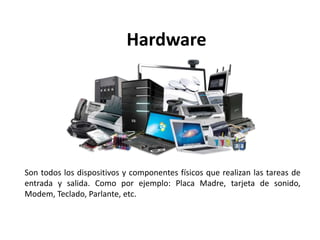 Hardware
Son todos los dispositivos y componentes físicos que realizan las tareas de
entrada y salida. Como por ejemplo: Placa Madre, tarjeta de sonido,
Modem, Teclado, Parlante, etc.
 