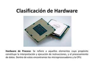 Clasificación de Hardware
Hardware de Proceso: Se refiere a aquellos elementos cuyo propósito
constituye la interpretación y ejecución de instrucciones, y el procesamiento
de datos. Dentro de estos encontramos los microprocesadores y la CPU.
 