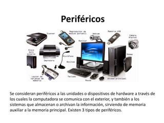 Periféricos
Se consideran periféricos a las unidades o dispositivos de hardware a través de
los cuales la computadora se comunica con el exterior, y también a los
sistemas que almacenan o archivan la información, sirviendo de memoria
auxiliar a la memoria principal. Existen 3 tipos de periféricos.
 