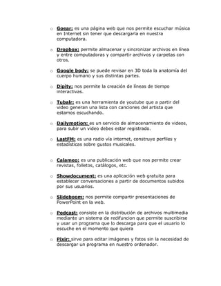 o Goear: es una página web que nos permite escuchar música
  en Internet sin tener que descargarla en nuestra
  computadora.

o Dropbox: permite almacenar y sincronizar archivos en línea
  y entre computadoras y compartir archivos y carpetas con
  otros.

o Google body: se puede revisar en 3D toda la anatomía del
  cuerpo humano y sus distintas partes.

o Dipity: nos permite la creación de líneas de tiempo
  interactivas.

o Tubalr: es una herramienta de youtube que a partir del
  video generan una lista con canciones del artista que
  estamos escuchando.

o Dailymotion: es un servicio de almacenamiento de videos,
  para subir un video debes estar registrado.

o LastFM: es una radio vía internet, construye perfiles y
  estadísticas sobre gustos musicales.


o Calameo: es una publicación web que nos permite crear
  revistas, folletos, catálogos, etc.

o Showdocument: es una aplicación web gratuita para
  establecer conversaciones a partir de documentos subidos
  por sus usuarios.

o Slideboom: nos permite compartir presentaciones de
  PowerPoint en la web.

o Podcast: consiste en la distribución de archivos multimedia
  mediante un sistema de redifuncion que permite suscribirse
  y usar un programa que lo descarga para que el usuario lo
  escuche en el momento que quiera

o Pixir: sirve para editar imágenes y fotos sin la necesidad de
  descargar un programa en nuestro ordenador.
 