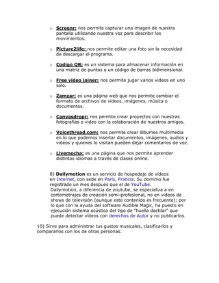 o Screenr: nos permite capturar una imagen de nuestra
        pantalla utilizando nuestra voz para describir los
        movimientos.

      o Picture2life: nos permite editar una foto sin la necesidad
        de descargar el programa.

      o Codigo QR: es un sistema para almacenar información en
        una matriz de puntos o un código de barras bidimensional.

      o Free video joiner: nos permite jugar varios videos en uno
        solo.

      o Zamzar: es una página web que nos permite cambiar el
        formato de archivos de videos, imágenes, música o
        documentos.

      o Canvasdropr: nos permite crear proyectos con nuestras
        fotografías o video con la colaboración de nuestros amigos.

      o Voicethread.com: nos permite crear álbumes multimedia
        en lo que podemos insertar documentos, imágenes, audios y
        videos y quienes lo visitan pueden dejar comentarios de voz.

      o Livemocha: es una página que nos permite aprender
        distintos idiomas a través de clases online.


      8) Dailymotion es un servicio de hospedaje de vídeos
      en Internet, con sede en París, Francia. Su dominio fue
      registrado un mes después que el de YouTube.
      Dailymotion, a diferencia de youtube, se especializa a en
       cortometrajes de creación semi-profesional, no en videos de
       shows de televisión (aunque este contenido es frecuente); por
       lo que con la ayuda del software Audible Magic, ha puesto en
       ejecución sistema acústico del tipo de "huella dactilar" que
       puede detectar vídeos con derechos de Autor y no publicarlos.

10) Sirve para administrar tus gustos musicales, clasificarlos y
compararlos con los de otras personas.
 