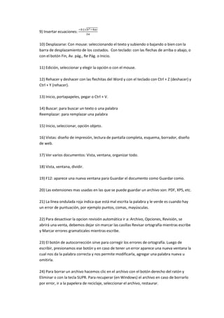 9) Insertar ecuaciones:


10) Desplazarse: Con mouse: seleccionando el texto y subiendo o bajando o bien con la
barra de desplazamiento de los costados. Con teclado: con las flechas de arriba o abajo, o
con el botón Fin, Av. pág., Re Pág. o Inicio.

11) Edición, seleccionar y elegir la opción o con el mouse.

12) Rehacer y deshacer con las flechitas del Word y con el teclado con Ctrl + Z (deshacer) y
Ctrl + Y (rehacer).

13) Inicio, portapapeles, pegar o Ctrl + V.

14) Buscar: para buscar un texto o una palabra
Reemplazar: para remplazar una palabra

15) Inicio, seleccionar, opción objeto.

16) Vistas: diseño de impresión, lectura de pantalla completa, esquema, borrador, diseño
de web.

17) Ver varios documentos: Vista, ventana, organizar todo.

18) Vista, ventana, dividir.

19) F12: aparece una nueva ventana para Guardar el documento como Guardar como.

20) Las extensiones mas usadas en las que se puede guardar un archivo son: PDF, XPS, etc.

21) La línea ondulada roja indica que está mal escrita la palabra y le verde es cuando hay
un error de puntuación, por ejemplo puntos, comas, mayúsculas.

22) Para desactivar la opcion revisión automática ir a: Archivo, Opciones, Revisión, se
abrirá una venta, debemos dejar sin marcar las casillas Revisar ortografía mientras escribe
y Marcar errores gramaticales mientras escribe.

23) El botón de autocorrección sirve para corregir los errores de ortografía. Luego de
escribir, presionamos ese botón y en caso de tener un error aparece una nueva ventana la
cual nos da la palabra correcta y nos permite modificarla, agregar una palabra nueva u
omitirla.

24) Para borrar un archivo hacemos clic en el archivo con el botón derecho del ratón y
Eliminar o con la tecla SUPR. Para recuperar (en Windows) el archivo en caso de borrarlo
por error, ir a la papelera de reciclaje, seleccionar el archivo, restaurar.
 