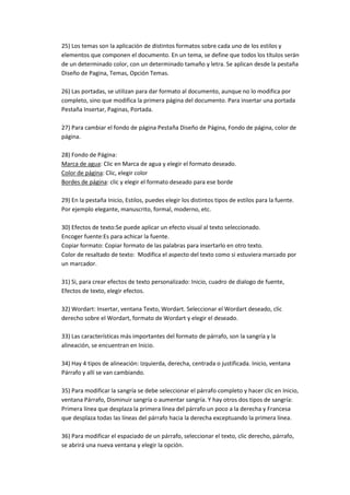 25) Los temas son la aplicación de distintos formatos sobre cada uno de los estilos y
elementos que componen el documento. En un tema, se define que todos los títulos serán
de un determinado color, con un determinado tamaño y letra. Se aplican desde la pestaña
Diseño de Pagina, Temas, Opción Temas.

26) Las portadas, se utilizan para dar formato al documento, aunque no lo modifica por
completo, sino que modifica la primera página del documento. Para insertar una portada
Pestaña Insertar, Paginas, Portada.

27) Para cambiar el fondo de página Pestaña Diseño de Página, Fondo de página, color de
página.

28) Fondo de Página:
Marca de agua: Clic en Marca de agua y elegir el formato deseado.
Color de página: Clic, elegir color
Bordes de página: clic y elegir el formato deseado para ese borde

29) En la pestaña Inicio, Estilos, puedes elegir los distintos tipos de estilos para la fuente.
Por ejemplo elegante, manuscrito, formal, moderno, etc.

30) Efectos de texto:Se puede aplicar un efecto visual al texto seleccionado.
Encoger fuente:Es para achicar la fuente.
Copiar formato: Copiar formato de las palabras para insertarlo en otro texto.
Color de resaltado de texto: Modifica el aspecto del texto como si estuviera marcado por
un marcador.

31) Si, para crear efectos de texto personalizado: Inicio, cuadro de dialogo de fuente,
Efectos de texto, elegir efectos.

32) Wordart: Insertar, ventana Texto, Wordart. Seleccionar el Wordart deseado, clic
derecho sobre el Wordart, formato de Wordart y elegir el deseado.

33) Las características más importantes del formato de párrafo, son la sangría y la
alineación, se encuentran en Inicio.

34) Hay 4 tipos de alineación: Izquierda, derecha, centrada o justificada. Inicio, ventana
Párrafo y allí se van cambiando.

35) Para modificar la sangría se debe seleccionar el párrafo completo y hacer clic en Inicio,
ventana Párrafo, Disminuir sangría o aumentar sangría. Y hay otros dos tipos de sangría:
Primera línea que desplaza la primera línea del párrafo un poco a la derecha y Francesa
que desplaza todas las líneas del párrafo hacia la derecha exceptuando la primera línea.

36) Para modificar el espaciado de un párrafo, seleccionar el texto, clic derecho, párrafo,
se abrirá una nueva ventana y elegir la opción.
 