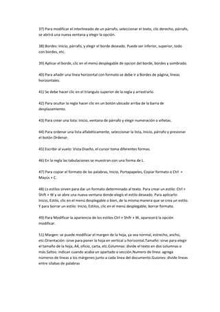 37) Para modificar el interlineado de un párrafo, seleccionar el texto, clic derecho, párrafo,
se abrirá una nueva ventana y elegir la opción.

38) Bordes: Inicio, párrafo, y elegir el borde deseado. Puede ser inferior, superior, todo
con bordes, etc.

39) Aplicar el borde, clic en el menú desplegable de opcion del borde, bordes y sombrado.

40) Para añadir una línea horizontal con formato se debe ir a Bordes de página, líneas
horizontales.

41) Se debe hacer clic en el triangulo superior de la regla y arrastrarlo.

42) Para ocultar la regla hacer clic en un botón ubicado arriba de la barra de
desplazamiento.

43) Para crear una lista: Inicio, ventana de párrafo y elegir numeración o viñetas.

44) Para ordenar una lista alfabéticamente, seleccionar la lista, Inicio, párrafo y presionar
el botón Ordenar.

45) Escribir al vuelo: Vista Diseño, el cursor toma diferentes formas.

46) En la regla las tabulaciones se muestran con una forma de L.

47) Para copiar el formato de las palabras, Inicio, Portapapeles, Copiar formato o Ctrl +
Mayús + C.

48) Ls estilos sirven para dar un formato determinado al texto. Para crear un estilo: Ctrl +
Shift + W y se abre una nueva ventana donde elegís el estilo deseado. Para aplicarlo:
Inicio, Estilo, clic en el menú desplegable o bien, de la misma manera que se crea un estilo.
Y para borrar un estilo: Inicio, Estilos, clic en el menú desplegable, borrar formato.

49) Para Modificar la apariencia de los estilos Ctrl + Shifr + W, aparecerá la opción
modificar.

51) Margen: se puede modificar el margen de la hoja, ya sea normal, estrecho, ancho,
etc.Orientación: sirve para poner la hoja en vertical u horizontal.Tamaño: sirve para elegir
el tamaño de la hoja, A4, oficio, carta, etc.Columnas: divide el texto en dos columnas o
más.Saltos: indican cuando acaba un apartado o sección.Numero de línea: agrega
números de líneas a los márgenes junto a cada línea del documento.Guiones: divide líneas
entre sílabas de palabras
 