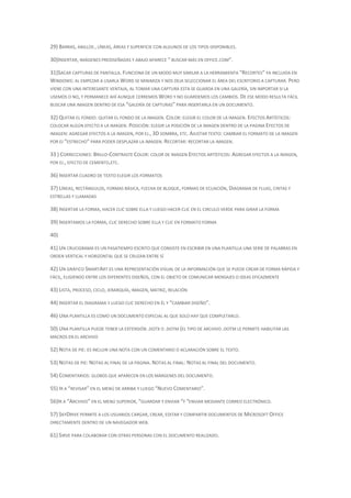 29) BARRAS, ANILLOS , LÍNEAS, ÁREAS Y SUPERFICIE CON ALGUNOS DE LOS TIPOS DISPONIBLES.

30)INSERTAR, IMÁGENES PREDISEÑADAS Y ABAJO APARECE “ BUSCAR MÁS EN OFFICE.COM”.

31)SACAR CAPTURAS DE PANTALLA. FUNCIONA DE UN MODO MUY SIMILAR A LA HERRAMIENTA “RECORTES” YA INCLUIDA EN
WINDOWS: AL EMPEZAR A USARLA WORD SE MINIMIZA Y NOS DEJA SELECCIONAR EL ÁREA DEL ESCRITORIO A CAPTURAR. PERO
VIENE CON UNA INTERESANTE VENTAJA, AL TOMAR UNA CAPTURA ESTA SE GUARDA EN UNA GALERÍA, SIN IMPORTAR SI LA
USEMOS O NO, Y PERMANECE AHÍ AUNQUE CERREMOS WORD Y NO GUARDEMOS LOS CAMBIOS. DE ESE MODO RESULTA FÁCIL
BUSCAR UNA IMAGEN DENTRO DE ESA “GALERÍA DE CAPTURAS” PARA INSERTARLA EN UN DOCUMENTO.

32) QUITAR EL FONDO: QUITAR EL FONDO DE LA IMAGEN. COLOR: ELEGIR EL COLOR DE LA IMAGEN. EFECTOS ARTÍSTICOS:
COLOCAR ALGÚN EFECTO A LA IMAGEN. POSICIÓN: ELEGIR LA POSICIÓN DE LA IMAGEN DENTRO DE LA PAGINA EFECTOS DE
IMAGEN: AGREGAR EFECTOS A LA IMAGEN, POR EJ., 3D SOMBRA, ETC. AJUSTAR TEXTO: CAMBIAR EL FORMATO DE LA IMAGEN
POR EJ “ESTRECHO” PARA PODER DESPLAZAR LA IMAGEN. RECORTAR: RECORTAR LA IMAGEN.

33 ) CORRECCIONES: BRILLO-CONTRASTE COLOR: COLOR DE IMAGEN EFECTOS ARTÍSTICOS: AGREGAR EFECTOS A LA IMAGEN,
POR EJ., EFECTO DE CEMENTO,ETC.

36) INSERTAR CUADRO DE TEXTO ELEGIR LOS FORMATOS

37) LÍNEAS, RECTÁNGULOS, FORMAS BÁSICA, FLECHA DE BLOQUE, FORMAS DE ECUACIÓN, DIAGRAMA DE FLUJO, CINTAS Y
ESTRELLAS Y LLAMADAS

38) INSERTAR LA FORMA, HACER CLIC SOBRE ELLA Y LUEGO HACER CLIC EN EL CIRCULO VERDE PARA GIRAR LA FORMA

39) INSERTAMOS LA FORMA, CLIC DERECHO SOBRE ELLA Y CLIC EN FORMATO FORMA

40)

41) UN CRUCIGRAMA ES UN PASATIEMPO ESCRITO QUE CONSISTE EN ESCRIBIR EN UNA PLANTILLA UNA SERIE DE PALABRAS EN
ORDEN VERTICAL Y HORIZONTAL QUE SE CRUZAN ENTRE SÍ

42) UN GRÁFICO SMARTART ES UNA REPRESENTACIÓN VISUAL DE LA INFORMACIÓN QUE SE PUEDE CREAR DE FORMA RÁPIDA Y
FÁCIL, ELIGIENDO ENTRE LOS DIFERENTES DISEÑOS, CON EL OBJETO DE COMUNICAR MENSAJES O IDEAS EFICAZMENTE

43) LISTA, PROCESO, CICLO, JERARQUÍA, IMAGEN, MATRIZ, RELACIÓN

44) INSERTAR EL DIAGRAMA Y LUEGO CLIC DERECHO EN ÉL Y “CAMBIAR DISEÑO”.

46) UNA PLANTILLA ES COMO UN DOCUMENTO ESPECIAL AL QUE SOLO HAY QUE COMPLETARLO.

50) UNA PLANTILLA PUEDE TENER LA EXTENSIÓN .DOTX O .DOTM (EL TIPO DE ARCHIVO .DOTM LE PERMITE HABILITAR LAS
MACROS EN EL ARCHIVO

52) NOTA DE PIE: ES INCLUIR UNA NOTA CON UN COMENTARIO O ACLARACIÓN SOBRE EL TEXTO.

53) NOTAS DE PIE: NOTAS AL FINAL DE LA PÁGINA. NOTAS AL FINAL: NOTAS AL FINAL DEL DOCUMENTO.

54) COMENTARIOS: GLOBOS QUE APARECEN EN LOS MÁRGENES DEL DOCUMENTO.

55) IR A “REVISAR” EN EL MENÚ DE ARRIBA Y LUEGO “NUEVO COMENTARIO”.

56)IR A “ARCHIVO” EN EL MENÚ SUPERIOR, “GUARDAR Y ENVIAR “Y “ENVIAR MEDIANTE CORREO ELECTRÓNICO.

57) SKYDRIVE PERMITE A LOS USUARIOS CARGAR, CREAR, EDITAR Y COMPARTIR DOCUMENTOS DE MICROSOFT OFFICE
DIRECTAMENTE DENTRO DE UN NAVEGADOR WEB.

61) SIRVE PARA COLABORAR CON OTRAS PERSONAS CON EL DOCUMENTO REALIZADO.
 