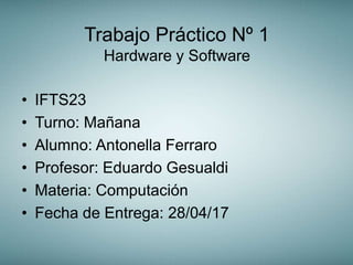 Trabajo Práctico Nº 1
Hardware y Software
• IFTS23
• Turno: Mañana
• Alumno: Antonella Ferraro
• Profesor: Eduardo Gesualdi
• Materia: Computación
• Fecha de Entrega: 28/04/17
 