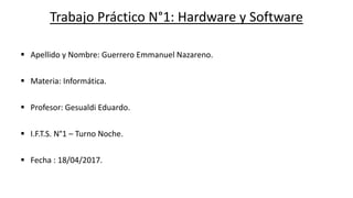 Trabajo Práctico N°1: Hardware y Software
 Apellido y Nombre: Guerrero Emmanuel Nazareno.
 Materia: Informática.
 Profesor: Gesualdi Eduardo.
 I.F.T.S. N°1 – Turno Noche.
 Fecha : 18/04/2017.
 