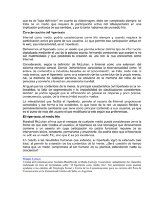 que es de “baja definición” en cuanto su videoimagen, debe ser completado siempre: se
trata de un medio que requiere la participación activa del teleespectador en una
implicación profunda de sus sentidos, y por lo tanto hablamos de un medio frío.
Caracterización del hipertexto
Internet como medio, podría caracterizarse como frío siempre y cuando requiera la
participación activa por parte de sus usuarios. Lo que permite esa participación activa en
la web, esa interactividad, es el hipertexto.
Definiremos al hipertexto como un medio que permite enlazar distinto tipo de información
digitalizada mediante el uso de la palabra escrita, formando conexiones que pueden o no
ser multimediales y que posibilitan la creación de una red, la que conocemos como
Internet.
Considerando, según la definición de McLuhan, a Internet como una extensión del
sistema nervioso central, Derrick DeKerckhove caracteriza la hipertextualidad como “el
enlace de contenidos o industrias basadas en el conocimiento”, se trata, nada más ni
nada menos, que el hipertexto como una extensión de los contenidos de la propia mente.
Así, la memoria de cualquier persona, se convierte en la memoria del resto de las
personas y convierte a la red en una memoria mundial.
Al igual que los contenidos de la mente, la principal característica del hipertexto es la no-
linealidad, la falta de segmentación y la imposibilidad de clasificaciones consistentes;
también se podría agregar que la información en general es dispersa y poco precisa,
consecuencia, quizás, de la interactividad social y masiva.
La interactividad que facilita el hipertexto, permite al usuario de Internet proporcionar
contenidos y dar forma a los existentes, lo que hace de la red un espacio flexible y
permanentemente cambiante que tiene como principal contenido a sus usuarios, ya que
es el punto de vista del usuario el que modificará la web según sus preferencias.
El hipertexto, el medio frío
Marshall McLuhan afirma que el mensaje de cualquier medio puede considerarse como la
forma en que este moldea al usuarios; el hipertexto es una tecnología que directamente
contiene a un usuario sin cuya participación no podría funcionar: requiere de su
intervención activa, constante, permanente y envolvente. Se podría decir que el hipertexto
no sólo es un medio frío, sino que lo es por excelencia.
En cuanto a las facultades humanas que extiende, el hipertexto logró la extensión casi
total, al permitir la extensión de los contenidos de la mente. ¿Será cuestión de tiempo
hasta que un medio comprometa al ser humano en su plenitud, extendiendo hasta su
conciencia?

Milagro Cornejo
Técnica en Comunicaciones Sociales.Miembro de la Media Ecology Association. Actualmente me encuentro
realizando mi tesis de licenciatura sobre "El hipertexto como medio frío". Me desempeño como alumna
ayudante a las cátedras de Psicología Social y Teoría de las Comunicaciones para las carreras del Área de
Comunicación en la Universidad Católica de Salta, en Argentina
 