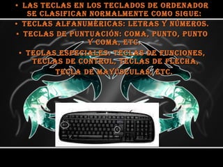 Las teclas en los teclados de ordenador se clasifican normalmente como sigue:  Teclas alfanuméricas: letras y números.  Teclas de puntuación: coma, punto, punto y coma, etc.  Teclas especiales: teclas de funciones, teclas de control, teclas de flecha, tecla de mayúsculas, etc.   
