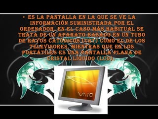 es la pantalla en la que se ve la información suministrada por el ordenador. En el caso más habitual se trata de un aparato basado en un tubo de rayos catódicos (CRT) como el de los televisores, mientras que en los portátiles es una pantalla plana de cristal líquido (LCD).  