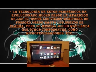 La tecnología de estos periféricos ha evolucionado mucho desde la aparición de las  PC , desde los viejos monitores de fósforo verde hasta los nuevos de  plasma . Pero de manera mucho más lenta que otros componentes, como microprocesadores, etc. 