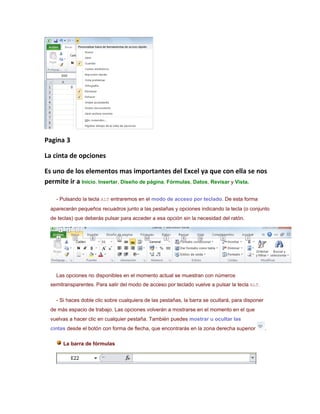 Pagina 3

La cinta de opciones

Es uno de los elementos mas importantes del Excel ya que con ella se nos
permite ir a Inicio, Insertar, Diseño de página, Fórmulas, Datos, Revisar y Vista.

    - Pulsando la tecla ALT entraremos en el modo de acceso por teclado. De esta forma
  aparecerán pequeños recuadros junto a las pestañas y opciones indicando la tecla (o conjunto
  de teclas) que deberás pulsar para acceder a esa opción sin la necesidad del ratón.




    Las opciones no disponibles en el momento actual se muestran con números
  semitransparentes. Para salir del modo de acceso por teclado vuelve a pulsar la tecla ALT.

    - Si haces doble clic sobre cualquiera de las pestañas, la barra se ocultará, para disponer
  de más espacio de trabajo. Las opciones volverán a mostrarse en el momento en el que
  vuelvas a hacer clic en cualquier pestaña. También puedes mostrar u ocultar las
  cintas desde el botón con forma de flecha, que encontrarás en la zona derecha superior          .

       La barra de fórmulas
 