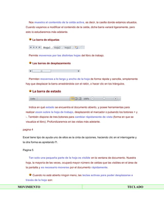 Nos muestra el contenido de la celda activa, es decir, la casilla donde estamos situados.
    Cuando vayamos a modificar el contenido de la celda, dicha barra variará ligeramente, pero
    esto lo estudiaremos más adelante.

          La barra de etiquetas




       Permite movernos por las distintas hojas del libro de trabajo.

          Las barras de desplazamiento




       Permiten movernos a lo largo y ancho de la hoja de forma rápida y sencilla, simplemente
    hay que desplazar la barra arrastrándola con el ratón, o hacer clic en los triángulos.

          La barra de estado



       Indica en qué estado se encuentra el documento abierto, y posee herramientas para
    realizar zoom sobre la hoja de trabajo, desplazando el marcador o pulsando los botones + y
    -. También dispone de tres botones para cambiar rápidamente de vista (forma en que se
    visualiza el libro). Profundizaremos en las vistas más adelante.

  pagina 4

  Excel tiene tipo de ayuda uno de ellos es la cinta de opciones, haciendo clic en el interrogante y
  la otra forma es apretando f1.

  Pagina 5

       Tan solo una pequeña parte de la hoja es visible en la ventana de documento. Nuestra
    hoja, la mayoría de las veces, ocupará mayor número de celdas que las visibles en el área de
    la pantalla y es necesario moverse por el documento rápidamente.

          Cuando no está abierto ningún menú, las teclas activas para poder desplazarse a
    través de la hoja son:

MOVIMIENTO                                                                                   TECLADO
 