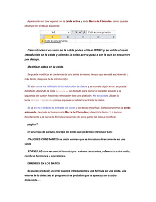 Aparecerán en dos lugares: en la celda activa y en la Barra de Fórmulas, como puedes
observar en el dibujo siguiente:




  Para introducir en valor en la celda podes utilizar INTRO y se valida el valor
introducido en la celda y además la celda activa pasa a ser la que se encuentre
por debajo.

  Modificar datos en la celda

  Se puede modificar el contenido de una celda al mismo tiempo que se esté escribiendo o
más tarde, después de la introducción.

  Si aún no se ha validado la introducción de datos y se comete algún error, se puede
modificar utilizando la tecla Retroceso del teclado para borrar el carácter situado a la
izquierda del cursor, haciendo retroceder éste una posición. No se puede utilizar la
tecla FLECHA IZQUIERDA porque equivale a validar la entrada de datos.

  Si ya se ha validado la entrada de datos y se desea modificar, Seleccionaremos la celda
adecuada, después activaremos la Barra de Fórmulas pulsando la tecla F2 o iremos
directamente a la barra de fórmulas haciendo clic en la parte del dato a modificar.

  pagina 7

  en una hoja de calculo, los tipo de datos que podemos introducir son:

  .VALORES CONSTANTES es decir valores que se introduce directamente en una
celda

  .FORMULAS una secuencia formada por: valores constantes, referencia a otra celda,
nombres funciones u operadores.

  ERRORES EN LOS DATOS

  Se puede producir un error cuando introduzcamos una formula en una celda. Los
errores te lo detectara el programa y es probable que te aparezca un cuadro
diciéndote….
 