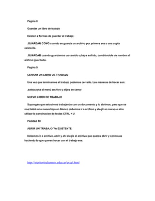 Pagina 8

  Guardar un libro de trabajo

  Existen 2 formas de guardar el trabajo:

  .GUARDAR COMO cuando se guarda un archivo por primera vez o una copia
existente.

  .GUARDAR cuando guardamos un cambio q haya sufrido, cambiándole de nombre al
archivo guardado.

  Pagina 9

  CERRAR UN LIBRO DE TRABAJO

  Una vez que terminamos el trabajo podemos cerrarlo. Las maneras de hacer son:

  .selecciona el menú archivo y elijes en cerrar

  NUEVO LIBRO DE TRABAJO

  Supongan que estuvimos trabajando con un documento y lo abrimos, para que se
nos habrá una nueva hoja en blanco debemos ir a archivo y elegir en nuevo o sino
utilizar la convinacion de teclas CTRL + U

  PAGINA 10

  ABRIR UN TRABAJO YA EXISTENTE

  Debemos ir a archivo, abrir y ahí elegís el archivo que queres abrir y continuas
haciendo lo que queres hacer con el trabajo ese.




  http://escritorioalumnos.educ.ar/excel.html
 