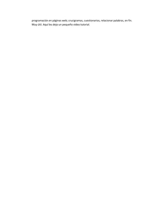 programación en páginas web; crucigramas, cuestionarios, relacionar palabras, en fin.
Muy útil. Aquí les dejo un pequeño video tutorial.
 