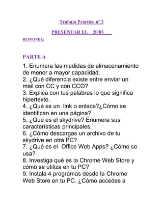 Trabajo Práctico nº 2

            PRESENTAR EL     20/03
RESPONDE:



PARTE A
1. Enumera las medidas de almacenamiento
de menor a mayor capacidad.
2. ¿Qué diferencia existe entre enviar un
mail con CC y con CCO?
3. Explica con tus palabras lo que significa
hipertexto.
4. ¿Qué es un link o enlace?¿Cómo se
identifican en una página?
5. ¿Qué es el skydrive? Enumera sus
características principales.
6. ¿Cómo descargas un archivo de tu
skydrive en otra PC?
7. ¿Qué es el Office Web Apps? ¿Cómo se
usa?
8. Investiga qué es la Chrome Web Store y
cómo se utiliza en tu PC?
9. Instala 4 programas desde la Chrome
Web Store en tu PC. ¿Cómo accedes a
 