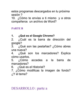estos programas descargados en tu próxima
sesión ?
10. ¿Cómo te envías a ti mismo y a otros
compañeros un archivo de Word?

PARTE B

1.   ¿Qué es el Google Chrome?
2.   ¿Cuál es la barra de dirección del
google?
3.   ¿Qué son las pestañas? ¿Cómo abres
una nueva?
4.   ¿Qué son los marcadores? Explica
cómo usarlos.
5.   ¿Cómo accedes a la barra de
marcadores?
6. ¿Qué es el Historial?
7. ¿Cómo modificas la imagen de fondo?
¿Y el tema?



DESARROLLO : parte a
 