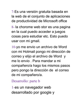 7-Es una versión gratuita basada en
la web de el conjunto de aplicaciones
de productividad de Microsoft office
8- la chorome web stor es una pagina
en la cual puedo acceder a juegos
cosas para estudiar etc. Esto puedo
usar con mi gmail.
10-yo me envio un archivo de Word
con mi Hotmail pongo mi dirección de
correo y elijo el archivo de Word y
me lo envio . Para mandar a mi
compañero/a hago los mismos pasos
pero pongo la dirección de el correo
de mi compañero/a.
Desarrollo: parte b
1-es un navegador web
desarrollado por google y
 