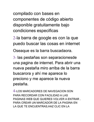 compilado con bases en
componentes de código abierto
disponible gratuitamente bajo
condiciones especificas
2-la barra de google es con la que
puedo buscar las cosas en internet
Oseaque es la barra buscadaora.
3- las pestañas son separacionesde
una pagina de internet. Para abrir una
nueva pestaña miro arriba de la barra
buscarora y ahí me aparece lo
preciono y me aparece la nueva
pestaña.
4-LOS MARCADORES DE NAVEGACION SON
PARA RECORDAR CON FACILIDAD A LAS
PAGINAS WEB QUE QUIERES VOLVER A ENTRAR .
PARA CREAR UN MARCADOR DE LA PAGINA EN
LA QUE TE ENCUENTRAS,HAZ CLIC EN LA
 
