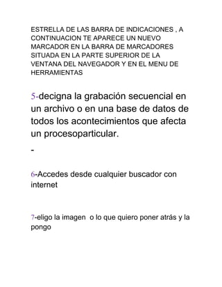 ESTRELLA DE LAS BARRA DE INDICACIONES , A
CONTINUACION TE APARECE UN NUEVO
MARCADOR EN LA BARRA DE MARCADORES
SITUADA EN LA PARTE SUPERIOR DE LA
VENTANA DEL NAVEGADOR Y EN EL MENU DE
HERRAMIENTAS


5-decigna la grabación secuencial en
un archivo o en una base de datos de
todos los acontecimientos que afecta
un procesoparticular.
-

6-Accedes desde cualquier buscador con
internet



7-eligo la imagen o lo que quiero poner atrás y la
pongo
 