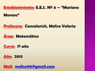 Establecimiento: E.E.S. Nº 6 – “Mariano
Moreno”
Profesora: Cancelarich, Melisa Valeria
Área: Matemática
Curso: 1º año
Año: 2013
Mail: melisa90@gmail.com
 