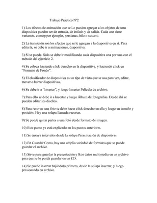 Trabajo Práctico Nº2
1) Los efectos de animación que se Le pueden agregar a los objetos de uma
diapositiva pueden ser de entrada, de énfasis y de salida. Cada uno tiene
variantes, comop por ejemplo, persianas, hilo o susurro.
2) La transición son los efectos que se le agregan a la diapositiva en sí. Para
editarla, se debe ir a animaciones, diapositiva.
3) Sí se puede. Sólo se debe ir modificando cada diapositiva una por una con el
método del ejercicio 2.
4) Se coloca haciendo click derecho en la diapositiva, y haciendo click en
“Formato de Fondo”.
5) El clasificador de diapositiva es un tipo de vista que se usa para ver, editar,
mover o borrar diapositivas.
6) Se debe ir a “Insertar”, y luego Insertar Película de archivo.
7) Para ello se debe ir a Insertar y luego Álbum de fotografías. Desde ahí se
pueden editar los diseños.
8) Para recortar una foto se debe hacer click derecho en ella y luego en tamaño y
posición. Hay una solapa llamada recortar.
9) Se puede quitar partes a una foto desde formato de imagen.
10) Este punto ya está explicado en los puntos anteriores.
11) Se ensaya intervalos desde la solapa Presentación de diapositvas.
12) En Guardar Como, hay una amplia variedad de formatos que se puede
guardar el archivo.
13) Sirve para guardar la presentación y lkos datos multimedia en un archivo
para que se lo pueda guardar en un CD.
14) Se puede insertar bajándolo primero, desde la solapa insertar, y luego
presionando en archivo.

 