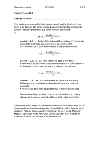 Matemática Aplicada                  20/05/2010                                   P.E.T

Trabajo Práctico Nº 2

Apellido y Nombre:……………………………………………………………..

1)La mediana es una medida de tendencia central, elegida de tal modo que
divide a los datos en dos partes iguales. Existen otras medidas similares, los
cuartiles, deciles y percentiles, que tienen fórmulas semejantes:
2)
                                        k  n/ 4− F  k−1
                             Q k =L k                      ∗c
                                                fk
      donde k=1,2,3 ; Lk = limite inferior del cuartil k; n=n°datos, Fk=frecuencia
      acumulada de la clase que antecede a la clase del cuartil k
      fk = Frecuencia de la clase del cuartil k; c = longitud del intervalo

                                         k n/10−F k −1
                            D k =L k                      ∗c
                                                fk


      donde k=1,2,3,....9 ; Lk = limite inferior del decil k; n=n°datos,
      Fk=frecuencia acumulada de la clase que antecede a la clase del decil k
      fk = Frecuencia de la clase del decil k; c = longitud del intervalo

                                         k  n/ 100−F k−1
                            P k =L k                        ∗c
                                                  fk


      donde k=1,2,3,....99 ; Lk = limite inferior del percentil k; n=n°datos,
      Fk=frecuencia acumulada de la clase que antecede a la clase del
      percentil k
      fk = Frecuencia de la clase del percentil k; c = longitud del intervalo

      Tomar una tabla de distribución de frecuencias realizada en clase y
      calcular: a) el segundo cuartil, b ) el tercer decil y c) el percentil 44



3)Recolectar por lo menos 30 datos de una fuente con distribución aleatoria (su
origen puede ser de elaboración propia, búsqueda bibliográfica, Internet, etc.) y
realizar a) Tabla de frecuencias, b) Histograma y Ojiva, c) Media, Mediana y
Moda, d) Desviación Media Absoluta y Desvío Estándar, e) Coeficiente de
Variación. Elaborar conclusiones acerca de los datos.
 