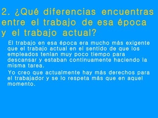 2. ¿Qué diferencias encuentras
entre el trabajo de esa época
y el trabajo actual?
 El trabajo en esa época era mucho más exigente
 que el trabajo actual en el sentido de que los
 empleados tenían muy poco tiempo para
 descansar y estaban continuamente haciendo la
 misma tarea.
 Yo creo que actualmente hay más derechos para
 el trabajador y se lo respeta más que en aquel
 momento.
 