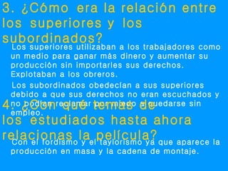 3. ¿Cómo era la relación entre
los superiores y los
subordinados?
 Los superiores utilizaban a los trabajadores como
 un medio para ganar más dinero y aumentar su
 producción sin importarles sus derechos.
 Explotaban a los obreros.
 Los subordinados obedecían a sus superiores
 debido a que sus derechos no eran escuchados y
4. ¿Con qué temas de
 no podían reclamar por miedo a quedarse sin
 empleo.
los estudiados hasta ahora
relacionas laelpelícula? que aparece la
  Con el fordismo y taylorismo ya
 producción en masa y la cadena de montaje.
 