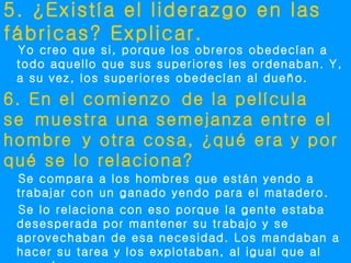 5. ¿Existía el liderazgo en las
fábricas? Explicar.
 Yo creo que si, porque los obreros obedecían a
 todo aquello que sus superiores les ordenaban. Y,
 a su vez, los superiores obedecían al dueño.
6. En el comienzo de la película
se muestra una semejanza entre el
hombre y otra cosa, ¿qué era y por
qué se lo relaciona?
 Se compara a los hombres que están yendo a
 trabajar con un ganado yendo para el matadero.
 Se lo relaciona con eso porque la gente estaba
 desesperada por mantener su trabajo y se
 aprovechaban de esa necesidad. Los mandaban a
 hacer su tarea y los explotaban, al igual que al
 