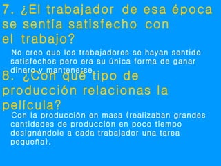 7. ¿El trabajador de esa época
se sentía satisfecho con
el trabajo?
 No creo que los trabajadores se hayan sentido
 satisfechos pero era su única forma de ganar
 dinero y mantenerse.
8. ¿Con qué tipo de
producción relacionas la
película?
 Con la producción en masa (realizaban grandes
 cantidades de producción en poco tiempo
 designándole a cada trabajador una tarea
 pequeña).
 