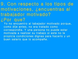 9. Con respecto a los tipos de
motivaciones, ¿encuentras al
trabajador motivado?
¿Por que?
 Yo no encuentro al tabajador motivado porque,
 como dije antes, no era tratado como
 correspondía. Y una persona no puede estar
 motivada a realizar su trabajo si este no le
 propicia condiciones dignas para hacerlo y un
 buen salario que lo acompañe.
 