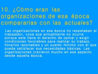10. ¿Cómo eran las
organizaciones de esa época
compararlas con las actuales?
 Las organizaciones en esa época no respetaban al
 trabajador, cosa que actualmente no ocurre
 porque este tiene el derecho de opinar y exigir
 condiciones favorables para realizar su trabajo,
 horarios razonables y un sueldo mínimo con el que
 pueda satisfacer sus necesidades básicas. Las
 organizaciones crecieron mucho en ese aspecto
 desde aquella época.
 