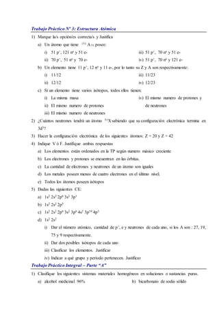 Trabajo Práctico Nº 3: Estructura Atómica
1) Marque la/s opción/es correcta/s y Justifica
a) Un átomo que tiene 151 A 51 posee:
i) 51 p+, 121 no y 51 e-
ii) 70 p+, 51 no y 70 e-
iii) 51 p+, 70 no y 51 e-
iv) 51 p+, 70 no y 121 e-
b) Un elemento tiene 11 p+, 12 no y 11 e-, por lo tanto su Z y A son respectivamente:
i) 11/12
ii) 12/12
iii) 11/23
iv) 12/23
c) Si un elemento tiene varios isótopos, todos ellos tienen:
i) La misma masa
ii) El mismo numero de protones
iii) El mismo numero de neutrones
iv) El mismo numero de protones y
de neutrones
2) ¿Cuántos neutrones tendrá un átomo 51X sabiendo que su configuración electrónica termina en
3d3?
3) Hacer la configuración electrónica de los siguientes átomos: Z = 20 y Z = 42
4) Indique V ó F. Justifique ambas respuestas
a) Los elementos están ordenados en la TP según numero másico creciente
b) Los electrones y protones se encuentran en las órbitas.
c) La cantidad de electrones y neutrones de un átomo son iguales
d) Los metales poseen menos de cuatro electrones en el último nivel.
e) Todos los átomos poseen isótopos
5) Dadas las siguientes CE:
a) 1s2 2s2 2p6 3s2 3p1
b) 1s2 2s2 2p5
c) 1s2 2s2 2p6 3s2 3p6 4s2 3p10 4p3
d) 1s2 2s2
i) Dar el número atómico, cantidad de p+, e y neutrones de cada uno, si los A son : 27, 19,
75 y 9 respectivamente.
ii) Dar dos posibles isótopos de cada uno
iii) Clasificar los elementos. Justificar
iv) Indicar a qué grupo y período pertenecen. Justificar
Trabajo Práctico Integral – Parte “A”
1) Clasifique los siguientes sistemas materiales homogéneos en soluciones o sustancias puras.
a) alcohol medicinal 96% b) bicarbonato de sodio sólido
 