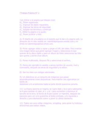 *Trabajo Práctico N° 2


1)a)_Entrar a la pagina que deseas crear.
b)_ Poner registrarse.
c)_ Ingresar los datos requeridos.
d)_ Ingresar las letras de seguridad.
e)_ Aceptar los términos y continuar.
f)_ Editar tu pagina a tu gusto.
g)_ Poner publicar y listo.

2)- El diseño de una página es el aspecto que le das a tu pagina web. La
dirección de mi sitio weebly es: valentinapazposse.weebly.com y mi
jimdo es:valentinapazposse.jimdo.com.

3)- Poner agregar video y copiar y pegar el URL del video. Para insertar
una imagen tenes que poner agregar imagen y seleccionas la que
quieras de tu disco rígido y para un álbum de fotos seleccionas las foto
que queres y pones crear álbum.

6)- Pones multimedia, después file y seleccionas el archivo.

7)- Pones por ejemplo en weebly y pones nombre de usuario, mail y
contraseña, después las letras de seguridad y lo editas.

8)- Son los links con códigos adicionales.

9)- Un slideshow es un conjunto de imágenes que pasan
automáticamente como diapositivas. Para insertar uno agarramos un
botón de
slideshare y lo arrastramos hasta la parte donde queremos ponerlo.

11)- La B para ponerla en negrita, la I para Italic y la U para subrayarla,
la A para cambiar el color, el + y el – para aumentar o disminuir el
tamaño de la letra, la forma de 8 para poner un hiperlink, después las
opciones para ver si lo queremos al texto centrado, a la izquierda o
derecha y para deshacerlo volver a poner lo ultimo deshecho.

12)- Todos son para editar imágenes, scrapblog para poner tu historia,y
xtranormal para editar videos.
 