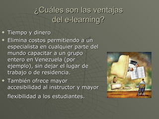 ¿Cuáles son las ventajas  del e-learning?   Tiempo y dinero  Elimina costos permitiendo a un especialista en cualquier parte del mundo capacitar a un grupo entero en Venezuela (por ejemplo), sin dejar el lugar de trabajo o de residencia. También ofrece mayor accesibilidad al instructor y mayor flexibilidad a los estudiantes.   