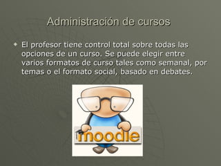 Administración de cursos   El profesor tiene control total sobre todas las opciones de un curso. Se puede elegir entre varios formatos de curso tales como semanal, por temas o el formato social, basado en debates.  