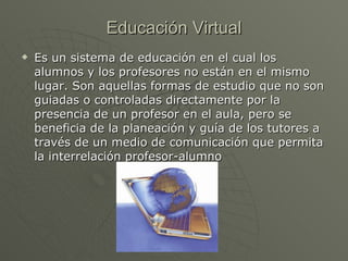 Educación Virtual Es un sistema de educación en el cual los alumnos y los profesores no están en el mismo lugar. Son aquellas formas de estudio que no son guiadas o controladas directamente por la presencia de un profesor en el aula, pero se beneficia de la planeación y guía de los tutores a través de un medio de comunicación que permita la interrelación profesor-alumno   
