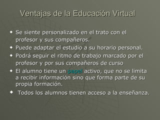 Ventajas de la Educación Virtual Se siente personalizado en el trato con el profesor y sus compañeros.   Puede adaptar el estudio a su horario personal. Podrá seguir el ritmo de trabajo marcado por el profesor y por sus compañeros de curso   El alumno tiene un  papel  activo, que no se limita a recibir información sino que forma parte de su propia formación. Todos los alumnos tienen acceso a la enseñanza.  