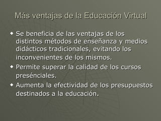 Más ventajas de la Educación Virtual Se beneficia de las ventajas de los distintos métodos de enseñanza y medios didácticos tradicionales, evitando los inconvenientes de los mismos.   Permite superar la calidad de los cursos presénciales.   Aumenta la efectividad de los presupuestos destinados a la educación . 
