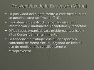 Desventajas de la Educación Virtual La pasividad del sujeto frente a este medio, pues se percibe como un "medio fácil".  Inexistencia de estructura pedagógica en la información y multimedia Tecnófobos y tecnófilos.  Dificultades organizativas, problemas técnicos y altos Costos de mantenimiento. La tendencia a trabajar cualquier aspecto o contenido de forma virtual, dejando de lado el uso de medios más sencillos como el retroproyector.   