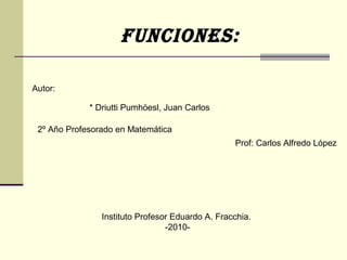 Funciones:
Autor:
* Driutti Pumhöesl, Juan Carlos
Prof: Carlos Alfredo López
Instituto Profesor Eduardo A. Fracchia.
-2010-
2º Año Profesorado en Matemática
 