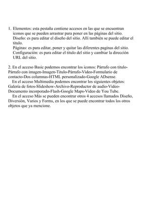 1. Elementos: esta pestaña contiene accesos en las que se encuentran
   iconos que se pueden arrastrar para poner en las páginas del sitio.
   Diseño: es para editar el diseño del sitio. Allí también se puede editar el
   titulo.
   Páginas: es para editar, poner y quitar las diferentes paginas del sitio.
   Configuración: es para editar el titulo del sitio y cambiar la dirección
   URL del sitio.

2. En el acceso Basic podemos encontrar los iconos: Párrafo con titulo-
Párrafo con imagen-Imagen-Titulo-Párrafo-Video-Formulario de
contacto-Dos columnas-HTML personalizado-Google ADsense.
   En el acceso Multimedia podemos encontrar los siguientes objetos:
Galería de fotos-Slideshow-Archivo-Reproductor de audio-Video-
Documento incorporado-Flash-Google Maps-Video de You Tube.
   En el acceso Más se pueden encontrar otros 4 accesos llamados Diseño,
Diversión, Varios y Forms, en los que se puede encontrar todos los otros
objetos que ya mencione.
 