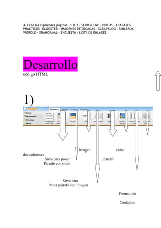 4. Crea las siguientes páginas: FOTO - SLIDESHOW - VIDEOS - TRABAJOS
PRACTICOS -GLOGSTER - IMÁGENES RETOCADAS - SCRAPBLOG - SMILEBOX -
WORDLE - XRANORMAL - ENCUESTA - LISTA DE ENLACES




Desarrollo
código HTML




1)


                                    Imagen                video
dos columnas
               Sirve para poner                `párrafo
               Párrafo con titulo



                           Sirve para
                  Poner párrafo con imagen

                                                           Formato de

                                                            Contactos
 