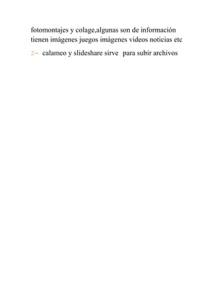 fotomontajes y colage,algunas son de información
tienen imágenes juegos imágenes videos noticias etc
2- calameo y slideshare sirve para subir archivos
 