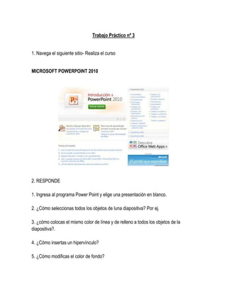 Trabajo Práctico nº 3


1. Navega el siguiente sitio- Realiza el curso


MICROSOFT POWERPOINT 2010




2. RESPONDE

1. Ingresa al programa Power Point y elige una presentación en blanco.

2. ¿Cómo seleccionas todos los objetos de luna diapositiva? Por ej.

3. ¿cómo colocas el mismo color de línea y de relleno a todos los objetos de la
diapositiva?.

4. ¿Cómo insertas un hipervínculo?

5. ¿Cómo modificas el color de fondo?
 